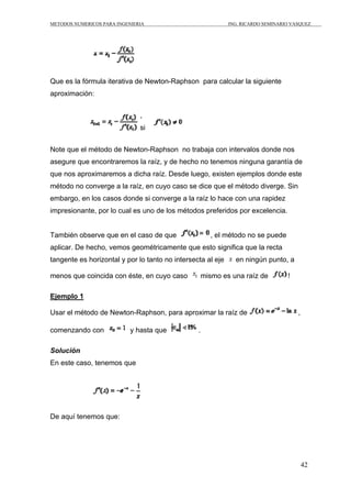 METODOS NUMERICOS PARA INGENIERIA ING. RICARDO SEMINARIO VASQUEZ 
42 
Que es la fórmula iterativa de Newton-Raphson para calcular la siguiente 
aproximación: 
, 
si 
Note que el método de Newton-Raphson no trabaja con intervalos donde nos 
asegure que encontraremos la raíz, y de hecho no tenemos ninguna garantía de 
que nos aproximaremos a dicha raíz. Desde luego, existen ejemplos donde este 
método no converge a la raíz, en cuyo caso se dice que el método diverge. Sin 
embargo, en los casos donde si converge a la raíz lo hace con una rapidez 
impresionante, por lo cual es uno de los métodos preferidos por excelencia. 
También observe que en el caso de que , el método no se puede 
aplicar. De hecho, vemos geométricamente que esto significa que la recta 
tangente es horizontal y por lo tanto no intersecta al eje en ningún punto, a 
menos que coincida con éste, en cuyo caso mismo es una raíz de ! 
Ejemplo 1 
Usar el método de Newton-Raphson, para aproximar la raíz de , 
comenzando con y hasta que . 
Solución 
En este caso, tenemos que 
De aquí tenemos que: 
 