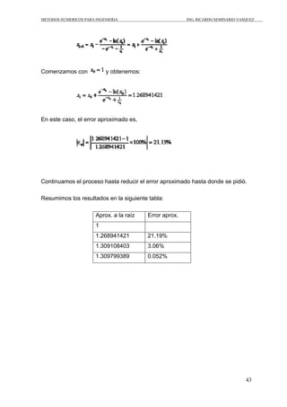 METODOS NUMERICOS PARA INGENIERIA ING. RICARDO SEMINARIO VASQUEZ 
43 
Comenzamos con y obtenemos: 
En este caso, el error aproximado es, 
Continuamos el proceso hasta reducir el error aproximado hasta donde se pidió. 
Resumimos los resultados en la siguiente tabla: 
Aprox. a la raíz Error aprox. 
1 
1.268941421 21.19% 
1.309108403 3.06% 
1.309799389 0.052% 
 
