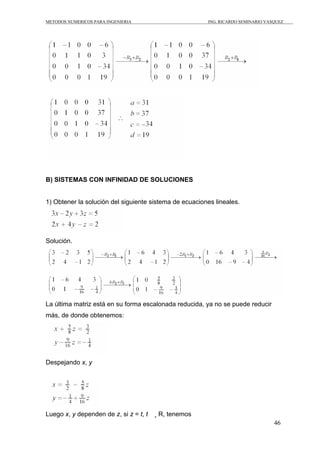 METODOS NUMERICOS PARA INGENIERIA ING. RICARDO SEMINARIO VASQUEZ 
46 
B) SISTEMAS CON INFINIDAD DE SOLUCIONES 
1) Obtener la solución del siguiente sistema de ecuaciones lineales. 
Solución. 
La última matriz está en su forma escalonada reducida, ya no se puede reducir 
más, de donde obtenemos: 
Despejando x, y 
Luego x, y dependen de z, si z = t, t ¸ R, tenemos 
 