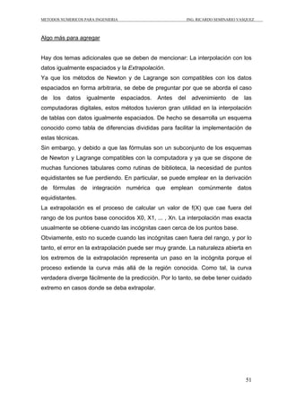 METODOS NUMERICOS PARA INGENIERIA ING. RICARDO SEMINARIO VASQUEZ 
51 
Algo más para agregar 
Hay dos temas adicionales que se deben de mencionar: La interpolación con los 
datos igualmente espaciados y la Extrapolación. 
Ya que los métodos de Newton y de Lagrange son compatibles con los datos 
espaciados en forma arbitraria, se debe de preguntar por que se aborda el caso 
de los datos igualmente espaciados. Antes del advenimiento de las 
computadoras digitales, estos métodos tuvieron gran utilidad en la interpolación 
de tablas con datos igualmente espaciados. De hecho se desarrolla un esquema 
conocido como tabla de diferencias divididas para facilitar la implementación de 
estas técnicas. 
Sin embargo, y debido a que las fórmulas son un subconjunto de los esquemas 
de Newton y Lagrange compatibles con la computadora y ya que se dispone de 
muchas funciones tabulares como rutinas de biblioteca, la necesidad de puntos 
equidistantes se fue perdiendo. En particular, se puede emplear en la derivación 
de fórmulas de integración numérica que emplean comúnmente datos 
equidistantes. 
La extrapolación es el proceso de calcular un valor de f(X) que cae fuera del 
rango de los puntos base conocidos X0, X1, ... , Xn. La interpolación mas exacta 
usualmente se obtiene cuando las incógnitas caen cerca de los puntos base. 
Obviamente, esto no sucede cuando las incógnitas caen fuera del rango, y por lo 
tanto, el error en la extrapolación puede ser muy grande. La naturaleza abierta en 
los extremos de la extrapolación representa un paso en la incógnita porque el 
proceso extiende la curva más allá de la región conocida. Como tal, la curva 
verdadera diverge fácilmente de la predicción. Por lo tanto, se debe tener cuidado 
extremo en casos donde se deba extrapolar. 
 