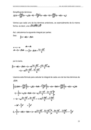 METODOS NUMERICOS PARA INGENIERIA ING. RICARDO SEMINARIO VASQUEZ 
55 
Simplificando términos: 
Vemos que cada uno de los términos anteriores, es esencialmente de la misma 
forma, es decir, una constante por 
Así, calculamos la siguiente integral por partes: 
Sea: 
por lo tanto, 
Usamos esta fórmula para calcular la integral de cada uno de los tres términos de 
. 
 
