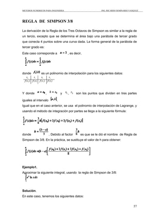 METODOS NUMERICOS PARA INGENIERIA ING. RICARDO SEMINARIO VASQUEZ 
57 
REGLA DE SIMPSON 3/8 
La derivación de la Regla de los Tres Octavos de Simpson es similar a la regla de 
un tercio, excepto que se determina el área bajo una parábola de tercer grado 
que conecta 4 puntos sobre una curva dada. La forma general de la parábola de 
tercer grado es: 
Este caso corresponde a , es decir, 
donde es un polinomio de interpolación para los siguientes datos: 
Y donde , y , son los puntos que dividen en tres partes 
iguales al intervalo . 
Igual que en el caso anterior, se usa el polinomio de interpolación de Lagrange, y 
usando el método de integración por partes se llega a la siguiente fórmula: 
donde . Debido al factor es que se le dió el nombre de Regla de 
Simpson de 3/8. En la práctica, se sustituye el valor de h para obtener: 
Ejemplo1. 
Aproximar la siguiente integral, usando la regla de Simpson de 3/8: 
Solución. 
En este caso, tenemos los siguientes datos: 
 