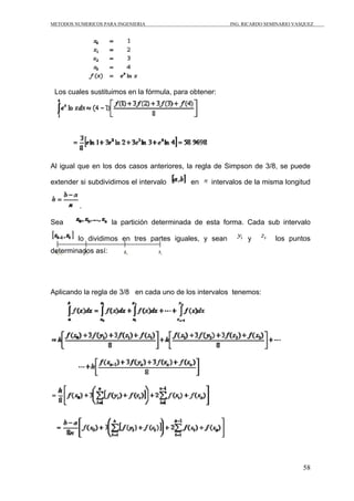 METODOS NUMERICOS PARA INGENIERIA ING. RICARDO SEMINARIO VASQUEZ 
58 
Los cuales sustituimos en la fórmula, para obtener: 
Al igual que en los dos casos anteriores, la regla de Simpson de 3/8, se puede 
extender si subdividimos el intervalo en intervalos de la misma longitud 
. 
Sea la partición determinada de esta forma. Cada sub intervalo 
lo dividimos en tres partes iguales, y sean y los puntos 
determinados así: 
Aplicando la regla de 3/8 en cada uno de los intervalos tenemos: 
 