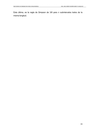 METODOS NUMERICOS PARA INGENIERIA ING. RICARDO SEMINARIO VASQUEZ 
Esta última, es la regla de Simpson de 3/8 para n subintervalos todos de la 
misma longitud. 
59 
 