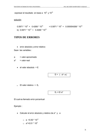 METODOS NUMERICOS PARA INGENIERIA ING. RICARDO SEMINARIO VASQUEZ 
6 
expresar el resultado en base a 103 y 10-5 
solución 
0.5971 * 103 + 0.4268 * 10-5 = 0.5971 * 103 + 0.000004268 * 10-5 
b) 0.5971 * 10-3 + 0.4268 * 10-6 
TIPOS DE ERRORES 
• error absoluto y error relativo 
Sean las variables : 
a = valor aproximado 
a* = valor real 
• el valor absoluto = E 
E = | a*- a | 
• El valor relativo = Er 
Er = E/ a* 
El cual es llamado error porcentual 
Ejemplo : 
• Calcular el error absoluto y relativo de a* y a 
o a =0.50 * 10-2 
o a*=0.51 * 102 
 