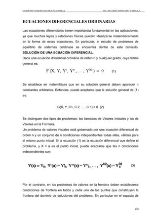 METODOS NUMERICOS PARA INGENIERIA ING. RICARDO SEMINARIO VASQUEZ 
60 
ECUACIONES DIFERENCIALES ORDINARIAS 
Las ecuaciones diferenciales tienen importancia fundamental en las aplicaciones, 
ya que muchas leyes y relaciones físicas pueden idealizarse matemáticamente 
en la forma de estas ecuaciones. En particular, el estudio de problemas de 
equilibrio de sistemas continuos se encuentra dentro de este contexto. 
SOLUCIÓN DE UNA ECUACIÓN DIFERENCIAL. 
Dada una ecuación diferencial ordinaria de orden n y cualquier grado, cuya forma 
general es: 
(1) 
Se establece en matemáticas que en su solución general deben aparecer n 
constantes arbitrarias. Entonces, puede aceptarse que la solución general de (1) 
es: 
G(X, Y, C1, C 2, ... , C n) = 0 (2) 
Se distinguen dos tipos de problemas: los llamados de Valores Iniciales y los de 
Valores en la Frontera. 
Un problema de valores iniciales está gobernado por una ecuación diferencial de 
orden n y un conjunto de n condiciones independientes todas ellas, válidas para 
el mismo punto inicial. Si la ecuación (1) es la ecuación diferencial que define el 
problema, y X = a es el punto inicial, puede aceptarse que las n condiciones 
independientes son: 
(3) 
Por el contrario, en los problemas de valores en la frontera deben establecerse 
condiciones de frontera en todos y cada uno de los puntos que constituyen la 
frontera del dominio de soluciones del problema. En particular en el espacio de 
 