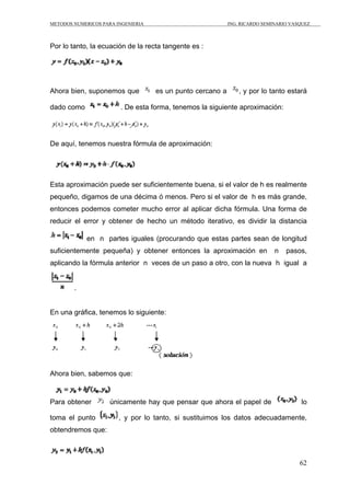METODOS NUMERICOS PARA INGENIERIA ING. RICARDO SEMINARIO VASQUEZ 
62 
Por lo tanto, la ecuación de la recta tangente es : 
Ahora bien, suponemos que es un punto cercano a , y por lo tanto estará 
dado como . De esta forma, tenemos la siguiente aproximación: 
De aquí, tenemos nuestra fórmula de aproximación: 
Esta aproximación puede ser suficientemente buena, si el valor de h es realmente 
pequeño, digamos de una décima ó menos. Pero si el valor de h es más grande, 
entonces podemos cometer mucho error al aplicar dicha fórmula. Una forma de 
reducir el error y obtener de hecho un método iterativo, es dividir la distancia 
en n partes iguales (procurando que estas partes sean de longitud 
suficientemente pequeña) y obtener entonces la aproximación en n pasos, 
aplicando la fórmula anterior n veces de un paso a otro, con la nueva h igual a 
. 
En una gráfica, tenemos lo siguiente: 
Ahora bien, sabemos que: 
Para obtener únicamente hay que pensar que ahora el papel de lo 
toma el punto , y por lo tanto, si sustituimos los datos adecuadamente, 
obtendremos que: 
 