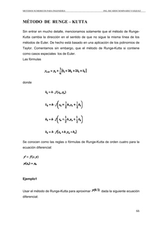 METODOS NUMERICOS PARA INGENIERIA ING. RICARDO SEMINARIO VASQUEZ 
66 
MÉTODO DE RUNGE – KUTTA 
Sin entrar en mucho detalle, mencionamos solamente que el método de Runge- 
Kutta cambia la dirección en el sentido de que no sigue la misma línea de los 
métodos de Euler. De hecho está basado en una aplicación de los polinomios de 
Taylor. Comentamos sin embargo, que el método de Runge-Kutta si contiene 
como casos especiales los de Euler. 
Las fórmulas 
donde 
Se conocen como las reglas o fórmulas de Runge-Kutta de orden cuatro para la 
ecuación diferencial: 
Ejemplo1 
Usar el método de Runge-Kutta para aproximar dada la siguiente ecuación 
diferencial: 
 