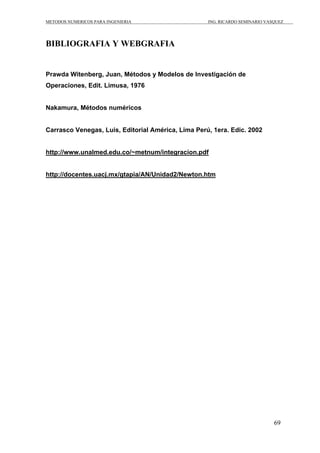 METODOS NUMERICOS PARA INGENIERIA ING. RICARDO SEMINARIO VASQUEZ 
69 
BIBLIOGRAFIA Y WEBGRAFIA 
Prawda Witenberg, Juan, Métodos y Modelos de Investigación de 
Operaciones, Edit. Limusa, 1976 
Nakamura, Métodos numéricos 
Carrasco Venegas, Luis, Editorial América, Lima Perú, 1era. Edic. 2002 
http://www.unalmed.edu.co/~metnum/integracion.pdf 
http://docentes.uacj.mx/gtapia/AN/Unidad2/Newton.htm 
