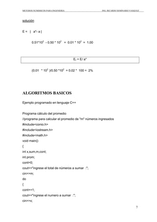 METODOS NUMERICOS PARA INGENIERIA ING. RICARDO SEMINARIO VASQUEZ 
7 
solución 
E = | a*- a | 
0.51*102 - 0.50 * 102 = 0.01 * 102 = 1.00 
Er = E/ a* 
(0.01 * 102 )/0.50 *102 = 0.02 * 100 = 2% 
ALGORITMOS BASICOS 
Ejemplo programado en lenguaje C++ 
Programa cálculo del promedio 
//programa para calcular el promedio de "m" números ingresados 
#include<conio.h> 
#include<iostream.h> 
#include<math.h> 
void main() 
{ 
int x,sum,m,cont; 
int prom; 
cont=0; 
cout<<"ingrese el total de números a sumar :"; 
cin>>m; 
do 
{ 
cont+=1; 
cout<<"ingrese el numero a sumar :"; 
cin>>x; 
 