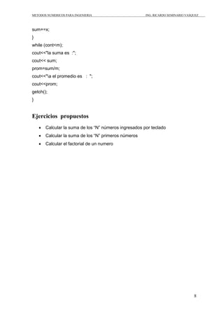 METODOS NUMERICOS PARA INGENIERIA ING. RICARDO SEMINARIO VASQUEZ 
8 
sum+=x; 
} 
while (cont<m); 
cout<<"la suma es :"; 
cout<< sum; 
prom=sum/m; 
cout<<"a el promedio es : "; 
cout<<prom; 
getch(); 
} 
Ejercicios propuestos 
• Calcular la suma de los “N” números ingresados por teclado 
• Calcular la suma de los “N” primeros números 
• Calcular el factorial de un numero 
 