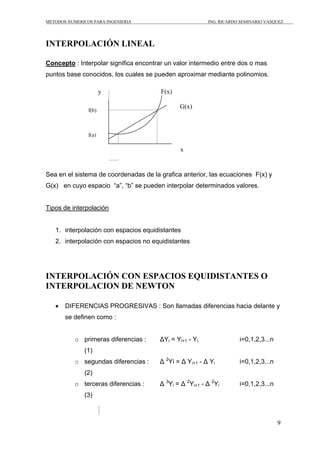 METODOS NUMERICOS PARA INGENIERIA ING. RICARDO SEMINARIO VASQUEZ 
9 
INTERPOLACIÓN LINEAL 
Concepto : Interpolar significa encontrar un valor intermedio entre dos o mas 
puntos base conocidos, los cuales se pueden aproximar mediante polinomios. 
Sea en el sistema de coordenadas de la grafica anterior, las ecuaciones F(x) y 
G(x) en cuyo espacio “a”, “b” se pueden interpolar determinados valores. 
Tipos de interpolación 
1. interpolación con espacios equidistantes 
2. interpolación con espacios no equidistantes 
INTERPOLACIÓN CON ESPACIOS EQUIDISTANTES O 
INTERPOLACION DE NEWTON 
• DIFERENCIAS PROGRESIVAS : Son llamadas diferencias hacia delante y 
se definen como : 
o primeras diferencias : ΔYi = Yi+1 - Yi i=0,1,2,3...n 
(1) 
o segundas diferencias : Δ 2Yi = Δ Yi+1 - Δ Yi i=0,1,2,3...n 
(2) 
o terceras diferencias : Δ 3Yi = Δ 2Yi+1 - Δ 2Yi i=0,1,2,3...n 
(3) 
F(x) 
G(x) f(b) 
f(a) 
y 
x 
 