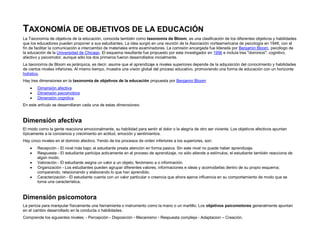 TAXONOMÍA DE OBJETIVOS DE LA EDUCACIÓN
La Taxonomía de objetivos de la educación, conocida también como taxonomía de Bloom, es una clasificación de los diferentes objetivos y habilidades
que los educadores pueden proponer a sus estudiantes. La idea surgió en una reunión de la Asociación norteamericana de psicología en 1948, con el
fin de facilitar la comunicación e intercambio de materiales entre examinadores. La comisión encargada fue liderada por Benjamin Bloom, psicólogo de
la educación de la Universidad de Chicago. El esquema resultante fue propuesto por este investigador en 1956 e incluía tres "dominios": cognitivo,
afectivo y psicomotor, aunque sólo los dos primeros fueron desarrollados inicialmente.
La taxonomía de Bloom es jerárquica, es decir, asume que el aprendizaje a niveles superiores depende de la adquisición del conocimiento y habilidades
de ciertos niveles inferiores. Al mismo tiempo, muestra una visión global del proceso educativo, promoviendo una forma de educación con un horizonte
holístico.
Hay tres dimensiones en la taxonomía de objetivos de la educación propuesta por Benjamin Bloom:
 Dimensión afectiva
 Dimensión psicomotora
 Dimensión cognitiva
En este artículo se desarrollaran cada una de estas dimensiones.
Dimensión afectiva
El modo como la gente reacciona emocionalmente, su habilidad para sentir el dolor o la alegría de otro ser viviente. Los objetivos afectivos apuntan
típicamente a la conciencia y crecimiento en actitud, emoción y sentimientos.
Hay cinco niveles en el dominio afectivo. Yendo de los procesos de orden inferiores a los superiores, son:
 Recepción - El nivel más bajo; el estudiante presta atención en forma pasiva. Sin este nivel no puede haber aprendizaje.
 Respuesta - El estudiante participa activamente en el proceso de aprendizaje, no sólo atiende a estímulos, el estudiante también reacciona de
algún modo.
 Valoración - El estudiante asigna un valor a un objeto, fenómeno a o información.
 Organización - Los estudiantes pueden agrupar diferentes valores, informaciones e ideas y acomodarlas dentro de su propio esquema;
comparando, relacionando y elaborando lo que han aprendido.
 Caracterización - El estudiante cuenta con un valor particular o creencia que ahora ejerce influencia en su comportamiento de modo que se
torna una característica.
Dimensión psicomotora
La pericia para manipular físicamente una herramienta o instrumento como la mano o un martillo. Los objetivos psicomotores generalmente apuntan
en el cambio desarrollado en la conducta o habilidades.
Comprende los siguientes niveles: - Percepción - Disposición - Mecanismo - Respuesta compleja - Adaptacion – Creación.
 
