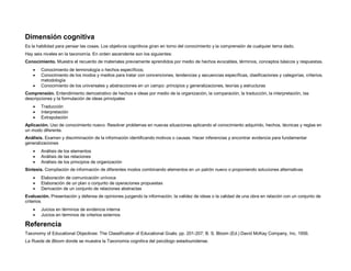 Dimensión cognitiva
Es la habilidad para pensar las cosas. Los objetivos cognitivos giran en torno del conocimiento y la comprensión de cualquier tema dado.
Hay seis niveles en la taxonomía. En orden ascendente son los siguientes:
Conocimiento. Muestra el recuerdo de materiales previamente aprendidos por medio de hechos evocables, términos, conceptos básicos y respuestas.
 Conocimiento de terminología o hechos específicos;
 Conocimiento de los modos y medios para tratar con convenciones, tendencias y secuencias específicas, clasificaciones y categorías, criterios,
metodología
 Conocimiento de los universales y abstracciones en un campo: principios y generalizaciones, teorías y estructuras
Comprensión. Entendimiento demostrativo de hechos e ideas por medio de la organización, la comparación, la traducción, la interpretación, las
descripciones y la formulación de ideas principales
 Traducción
 Interpretación
 Extrapolación
Aplicación. Uso de conocimiento nuevo. Resolver problemas en nuevas situaciones aplicando el conocimiento adquirido, hechos, técnicas y reglas en
un modo diferente.
Análisis. Examen y discriminación de la información identificando motivos o causas. Hacer inferencias y encontrar evidencia para fundamentar
generalizaciones
 Análisis de los elementos
 Análisis de las relaciones
 Análisis de los principios de organización
Síntesis. Compilación de información de diferentes modos combinando elementos en un patrón nuevo o proponiendo soluciones alternativas
 Elaboración de comunicación unívoca
 Elaboración de un plan o conjunto de operaciones propuestas
 Derivación de un conjunto de relaciones abstractas
Evaluación. Presentación y defensa de opiniones juzgando la información, la validez de ideas o la calidad de una obra en relación con un conjunto de
criterios
 Juicios en términos de evidencia interna
 Juicios en términos de criterios externos
Referencia
Taxonomy of Educational Objectives: The Classification of Educational Goals; pp. 201-207; B. S. Bloom (Ed.) David McKay Company, Inc. 1956.
La Rueda de Bloom donde se muestra la Taxonomía cognitiva del psicólogo estadounidense.
 
