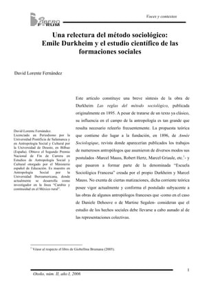 1
Voces y contextos
Otoño, núm. II, año I, 2006
Una relectura del método sociológico:
Emile Durkheim y el estudio científico de las
formaciones sociales
David Lorente Fernández
Este artículo constituye una breve síntesis de la obra de
Durkheim Las reglas del método sociológico, publicada
originalmente en 1895. A pesar de tratarse de un texto ya clásico,
su influencia en el campo de la antropología es tan grande que
resulta necesario releerlo frecuentemente. La propuesta teórica
que contiene dio lugar a la fundación, en 1896, de Année
Sociologique, revista donde aparecerían publicados los trabajos
de numerosos antropólogos que asumieron de diversos modos sus
postulados -Marcel Mauss, Robert Hertz, Marcel Griaule, etc.1
- y
que pasaron a formar parte de la denominada “Escuela
Sociológica Francesa” creada por el propio Durkheim y Marcel
Mauss. No exenta de ciertas matizaciones, dicha corriente teórica
posee vigor actualmente y conforma el postulado subyacente a
las obras de algunos antropólogos franceses que -como en el caso
de Daniele Dehouve o de Martine Segalen- consideran que el
estudio de los hechos sociales debe llevarse a cabo aunado al de
las representaciones colectivas.
1
Véase al respecto el libro de Giobellina Brumana (2005).
David Lorente Fernández.
Licenciado en Periodismo por la
Universidad Pontificia de Salamanca y
en Antropología Social y Cultural por
la Universidad de Deusto, en Bilbao
(España). Obtuvo el Segundo Premio
Nacional de Fin de Carrera en
Estudios de Antropología Social y
Cultural otorgado por el Ministerio
español de Educación. Es maestro en
Antropología Social por la
Universidad Iberoamericana, donde
actualmente se desarrolla como
investigador en la línea “Cambio y
continuidad en el México rural”.
 