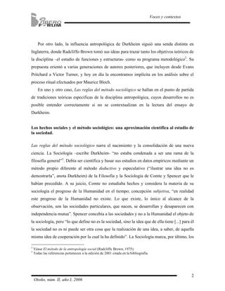2
Voces y contextos
Otoño, núm. II, año I, 2006
Por otro lado, la influencia antropológica de Durkheim siguió una senda distinta en
Inglaterra, donde Radcliffe-Brown tomó sus ideas para trazar tanto los objetivos teóricos de
la disciplina –el estudio de funciones y estructuras- como su programa metodológico2
. Su
propuesta orientó a varias generaciones de autores posteriores, que incluyen desde Evans
Pritchard a Victor Turner, y hoy en día la encontramos implícita en los análisis sobre el
proceso ritual efectuados por Maurice Bloch.
En uno y otro caso, Las reglas del método sociológico se hallan en el punto de partida
de tradiciones teóricas específicas de la disciplina antropológica, cuyos desarrollos no es
posible entender correctamente si no se contextualizan en la lectura del ensayo de
Durkheim.
Los hechos sociales y el método sociológico: una aproximación científica al estudio de
la sociedad.
Las reglas del método sociológico narra el nacimiento y la consolidación de una nueva
ciencia. La Sociología –escribe Durkheim- “no estaba condenada a ser una rama de la
filosofía general”3
. Debía ser científica y basar sus estudios en datos empíricos mediante un
método propio diferente al método deductivo y especulativo (“ilustrar una idea no es
demostrarla”, anota Durkheim) de la Filosofía y la Sociología de Comte y Spencer que le
habían precedido. A su juicio, Comte no estudiaba hechos y considera la materia de su
sociología el progreso de la Humanidad en el tiempo; concepción subjetiva, “en realidad
este progreso de la Humanidad no existe. Lo que existe, lo único al alcance de la
observación, son las sociedades particulares, que nacen, se desarrollan y desaparecen con
independencia mutua”. Spencer concebía a las sociedades y no a la Humanidad el objeto de
la sociología, pero “lo que define no es la sociedad, sino la idea que de ella tiene [...] para él
la sociedad no es ni puede ser otra cosa que la realización de una idea, a saber, de aquella
misma idea de cooperación por la cual la ha definido”. La Sociología marca, por último, los
2
Véase El método de la antropología social (Radcliffe Brown, 1975).
3
Todas las referencias pertenecen a la edición de 2001 citada en la bibliografía.
 