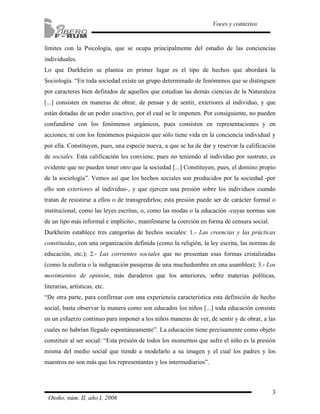 3
Voces y contextos
Otoño, núm. II, año I, 2006
límites con la Psicología, que se ocupa principalmente del estudio de las conciencias
individuales.
Lo que Durkheim se plantea en primer lugar es el tipo de hechos que abordará la
Sociología. “En toda sociedad existe un grupo determinado de fenómenos que se distinguen
por caracteres bien definidos de aquellos que estudian las demás ciencias de la Naturaleza
[...] consisten en maneras de obrar, de pensar y de sentir, exteriores al individuo, y que
están dotadas de un poder coactivo, por el cual se le imponen. Por consiguiente, no pueden
confundirse con los fenómenos orgánicos, pues consisten en representaciones y en
acciones; ni con los fenómenos psíquicos que sólo tiene vida en la conciencia individual y
por ella. Constituyen, pues, una especie nueva, a que se ha de dar y reservar la calificación
de sociales. Esta calificación les conviene, pues no teniendo al individuo por sustrato, es
evidente que no pueden tener otro que la sociedad [...] Constituyen, pues, el domino propio
de la sociología”. Vemos así que los hechos sociales son producidos por la sociedad -por
ello son exteriores al individuo-, y que ejercen una presión sobre los individuos cuando
tratan de resistirse a ellos o de transgredirlos; esta presión puede ser de carácter formal o
institucional, como las leyes escritas, o, como las modas o la educación -cuyas normas son
de un tipo más informal e implícito-, manifestarse la coerción en forma de censura social.
Durkheim establece tres categorías de hechos sociales: 1.- Las creencias y las prácticas
constituidas, con una organización definida (como la religión, la ley escrita, las normas de
educación, etc.); 2.- Las corrientes sociales que no presentan esas formas cristalizadas
(como la euforia o la indignación pasajeras de una muchedumbre en una asamblea); 3.- Los
movimientos de opinión, más duraderos que los anteriores, sobre materias políticas,
literarias, artísticas, etc.
“De otra parte, para confirmar con una experiencia característica esta definición de hecho
social, basta observar la manera como son educados los niños [...] toda educación consiste
en un esfuerzo continuo para imponer a los niños maneras de ver, de sentir y de obrar, a las
cuales no habrían llegado espontáneamente”. La educación tiene precisamente como objeto
constituir al ser social: “Esta presión de todos los momentos que sufre el niño es la presión
misma del medio social que tiende a modelarlo a su imagen y el cual los padres y los
maestros no son más que los representantes y los intermediarios”.
 