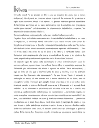 4
Voces y contextos
Otoño, núm. II, año I, 2006
El hecho social “si es general, se debe a que es colectivo (es decir, más o menos
obligatorio), bien lejos de ser colectivo porque es general. Es un estado del grupo que se
repite en los individuos porque se les impone”. “A primera impresión parecen inseparables
de las formas que toman en los casos particulares; pero la estadística nos proporciona
medios para aislarlos”, así desaparecen las circunstancias individuales y expresan “un
determinado estado del alma colectiva”.
Durkheim plantea a continuación las reglas para estudiar los hechos sociales:
En primer lugar, teniendo en cuenta su carácter de exterioridad a los individuos y, por tanto,
su objetividad, la sociología deberá considerar a los hechos sociales como cosas. La
Sociología, al contrario que la filosofía y otras disciplinas deductivas en las que “los hechos
solo devienen de una manera secundaria, como ejemplos o pruebas confirmatorias [...] Esta
va de las ideas a las cosas, no de las cosas a las ideas”; la verdadera ciencia –dirá
Durkheim- opera exactamente a la inversa procediendo de las cosas o los objetos a las
ideas, proponiendo y confirmando hipótesis a través de un método inductivo.
En segundo lugar, la ciencia debe desprenderse y evitar sistemáticamente todas las
nociones vulgares o prenociones –los idola de Bacon- ideas preconcebidas acerca de los
fenómenos que, infiltradas en ellas, toman el lugar de los hechos. “Estas nociones son [...]
algo así como un velo que se interpone entre las cosas y nosotros, y nos las disfrazan
cuando nos las figuramos más transparentes”. De esta forma, “hasta el presente la
sociología ha tratado de una manera más o menos exclusiva, no de cosas, sino de
conceptos”. Comte y Spencer, por ejemplo, toman a las ideas y no a los hechos como
objeto de estudio: el primero la idea del progreso de la Humanidad y el segundo la de
sociedad. “Y no solamente se encuentran tales nociones en la base de la ciencia, sino
también, y a cada momento, en la trama de los razonamientos [...] el método exigiría, por
tanto, no emplear estos conceptos mientras no estuviesen científicamente construidos”. Así
pues, “los fenómenos sociales son cosas y deben ser tratados como tales [...] Basta con
constatar que son el único datum de que puede echar mano el sociólogo. En efecto; es cosa
todo lo que es dado, todo lo que se ofrece, o mejor, lo que se impone a la observación.
Tratar los fenómenos como cosas, es tratarlos como datos que constituyen el punto de
partida de la ciencia. Los fenómenos sociales presentan de una manera incontestable ese
 