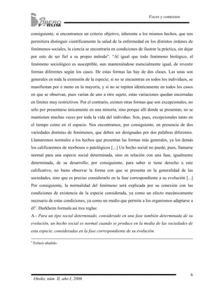 6
Voces y contextos
Otoño, núm. II, año I, 2006
consiguiente, si encontramos un criterio objetivo, inherente a los mismos hechos, que nos
permitiera distinguir científicamente la salud de la enfermedad en los distintos órdenes de
fenómenos sociales, la ciencia se encontraría en condiciones de ilustrar la práctica, sin dejar
por esto de ser fiel a su propio método”. “Al igual que todo fenómeno biológico, el
fenómeno sociológico es susceptible, aun manteniéndose esencialmente igual, de revestir
formas diferentes según los casos. De estas formas las hay de dos clases. Las unas son
generales en toda la extensión de la especie; si no se encuentran en todos los individuos, se
manifiestan por o meno en la mayoría, y si no se repiten idénticamente en todos los casos
en que se observan, pues varían de uno a otro sujeto, estas variaciones quedan encerradas
en límites muy restrictivos. Por el contrario, existen otras formas que son excepcionales, no
sólo por presentarse únicamente en una minoría, sino porque allí donde se presentan, no se
mantienen muchas veces por toda la vida del individuo. Son, pues, excepcionales tanto en
el tiempo como en el espacio. Nos encontramos, por consiguiente, en presencia de dos
variedades distintas de fenómenos, que deben ser designadas por dos palabras diferentes.
Llamaremos normales a los hechos que presentan las formas más generales, ya los demás
los calificaremos de morbosos o patológicos [...] Un hecho social no puede, pues, llamarse
normal para una especie social determinada, sino en relación con una fase, igualmente
determinada, de su desarrollo; por consiguiente, para saber si tiene derecho a este
calificativo, no basta observar la forma con que se presenta en la generalidad de las
sociedades, sino que es preciso considerarlo en la fase correspondiente a su evolución [...]
Por consiguiente, la normalidad del fenómeno será explicada por su conexión con las
condiciones de existencia de la especie considerada, ya como un efecto mecánicamente
necesario de estas condiciones, ya como un medio que permite a los organismos adaptarse a
él”. Durkheim formula así tres reglas:
A.- Para un tipo social determinado, considerado en una fase también determinada de su
evolución, un hecho social es normal cuando se produce en la media de las sociedades de
esta especie, consideradas en la fase correspondiente de su evolución.
4
Énfasis añadido.
 