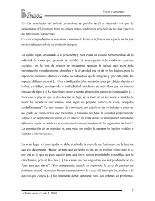 7
Voces y contextos
Otoño, núm. II, año I, 2006
B.- Los resultados del método precedente se pueden verificar haciendo ver que la
generalidad del fenómeno tiene sus raíces en las condiciones generales de la vida colectiva
del tipo social considerado.
C.- Esta comprobación es necesaria, cuando este hecho se refiere a una especie social que
no ha realizado todavía su evolución integral.
En quinto lugar, de acuerdo a lo precedente y para evitar un estudio pormenorizado de la
infinitud de casos que presenta la realidad, el investigador debe establecer especies
sociales: “en la idea de especie se encuentran reunidas la unidad que exige toda
investigación verdaderamente científica y la diversidad que se da en los hechos, pues la
especie se encuentra idéntica en todos los individuos que la integran, y, por otra parte, las
especies difieren entre sí [...] Esta clasificación debe ante todo tener por objeto abreviar el
trabajo científico, sustituyendo la multiplicidad indefinida de individuos por un número
limitado de tipos [...] Su función es poner a nuestra disposición puntos de comparación [...]
Para esto es preciso que la clasificación se haga, no a tenor de un inventario completo de
todos los caracteres individuales, sino según un pequeño número de ellos, escogidos
cuidadosamente”. De esta manera: Se comenzará por clasificar las sociedades a tenor de
del grado de composición que presentan, y tomando por base la sociedad perfectamente
simple o de segmentación única: en el interior de estas clases se distinguirán variedades
diferentes según se produzca o no una coalescencia completa de los segmentos iniciales”.
La constitución de las especies es, ante todo, un medio de agrupar los hechos sociales y
facilitar u interpretación”.
En sexto lugar, el investigador no debe confundir la causa de un fenómeno con la función
que este desempeña. “Hacer ver para qué un hecho es útil, no es explicar cómo nace ni el
por qué es lo que es; pues aquello para qué sirve, supone propiedades específicas que le
caracterizan, pero no las crea [...] Las causas que los engendran son independientes de los
fines para que sirven”. “Por consiguiente, cuando se emprenda la tarea de explicar un
fenómeno social, es preciso buscar separadamente la causa eficiente que lo produce y la
función que cumple [...] No solamente deben separarse estos dos órdenes de problemas,
 