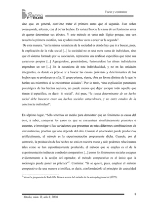 8
Voces y contextos
Otoño, núm. II, año I, 2006
sino que, en general, conviene tratar el primero antes que el segundo. Este orden
corresponde, además, con el de los hechos. Es natural buscar la causa de un fenómeno antes
de querer determinar sus efectos. Y este método es tanto más lógico porque, una vez
resuelta la primera cuestión, nos ayudará muchas veces a resolver la segunda”.
De esta manera, “en la misma naturaleza de la sociedad es donde hay que ir a buscar, pues,
la explicación de la vida social [...] la sociedad no es una mera suma de individuos, sino
que el sistema formado por su asociación, representa una realidad específica que tiene sus
caracteres propios [...] Agregándose, penetrándose, fusionándose las almas individuales
engendran un ser [...] En la naturaleza de esta individualidad, y no en las unidades
integrantes, es donde es preciso ir a buscar las causas próximas y determinantes de los
hechos que se producen en ella. El grupo piensa, siente, obra en forma distinta de lo que lo
harían sus miembros si se encontraran aislados”. Por lo tanto, “una explicación puramente
psicológica de los hechos sociales, no puede menos que dejar escapar todo aquello que
tienen d específico, es decir, lo social”. Así pues, “la causa determinante de un hecho
social debe buscarse entre los hechos sociales antecedentes, y no entre estados de la
conciencia individual”.
En séptimo lugar, “Sólo tenemos un medio para demostrar que un fenómeno es causa del
otro, a saber, comparar los casos en que se encuentren simultáneamente presentes o
ausentes, e investigar si las variaciones que presentan en estas diferentes combinaciones de
circunstancias, prueban que uno depende del otro. Cuando el observador puede producirlas
artificialmente, el método es la experimentación propiamente dicha. Cuando, por el
contrario, la producción de los hechos no está en nuestra mano y sólo podemos relacionaros
tales como se han espontáneamente producido, el método que se emplea es el de la
experimentación indirecta o método comparativo [...] como los fenómenos sociales escapan
evidentemente a la acción del operador, el método comparativo es el único que la
sociología puede poner en práctica”5
. Continúa: “Si se quiere, pues, emplear el método
comparativo de una manera científica, es decir, conformándolo al principio de causalidad
5
Véase la propuesta de Radcliffe Brown acerca del método de la antropología social (1975).
 