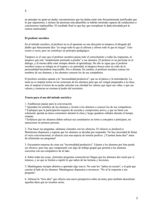 3

en principio no gener an dudas; encontraremos que las dudas están más frecuentemente justificadas que
lo que suponemos; e incluso las premisas más plausibles se habrán mostrado capaces de conducirnos a
conclusiones implausibles. El resultado final es que hay que reemplazar la duda articulada por la
certeza inarticulada”.


El profesor socrático

En el método socrático, el profesor no es el oponente en una discusión ni tampoco el abogado del
diablo que básicamente dice “yo niego todo lo que tú afirmas y afirmo todo lo que tú niegas”. Esto
ocurre a veces, pero no constituye un principio pedagógico.

Tampoco es el caso que el profesor socrático posea todo el conocimiento o todas las respuestas, ni
tampoco que esté “simplemente poniendo a prueba” a sus alumnos. El profesor es un par tícipe en el
diálogo, y él mismo debe estar siempre abierto al aprendizaje. De ello se sigue que el profesor
socrático nunca se refugia en el respeto a su autoridad, ni tampoco busca crear un culto de la
personalidad haciéndose inaccesible, frío o distante. En cambio, el profesor socrático conoce los
nombres de sus alumnos, y los alumnos conocen los de sus compañeros.

El profesor socrático apunta a la “incomodidad productiva”, que no al pánico y la intimidación. La
meta no es inspirar temor en los corazones de los alumnos para que así vengan preparados a la clase,
sino el inspirar el temor de no poder articular con claridad los valores que rigen sus vidas, o que sus
valores y creencias no resistan al poder del escrutinio.


Trucos para el uso del método socrático

1. Establezcan pautas para la conversación:
? Aprendan los nombres de los alumnos e inviten a los alumnos a conocer los de sus compañeros.
? Expliquen que la participación requiere de escucha y compromiso activo, y que no basta con
solamente aportar un único comentario durante la clase y luego quedarse callados durante el tiempo
restante.
? Enfaticen que los alumnos deben enfocar sus comentarios en torno a conceptos o principios, no
narraciones en primera persona.

2. Tras hacer sus preguntas, siéntanse cómodos con los silencios. El silencio es productivo.
Muéstrense dispuestos a esperar que los alumnos se decidan por responder. No hay necesidad de llenar
el vacío conversacional; el silencio crea una especie de tensión positiva. ¡“Cuenten hasta diez” antes
de reformular sus preguntas!

3. Encuentren maneras de crear esa “incomodidad productiva”. Llamar a los alumnos por lista puede
ser efectivo, pero hay que compensarlo con algo de trabajo grupal que permita a los alumnos
conversar con sus compañeros de al lado.

4. Sobre todas las cosas, ¡formulen preguntas consecutivas! Hagan que los alumnos den razón por sí
mismos, y no que se limiten a repetir lo que saben de las lecturas y lecciones.

5. Manténganse siempre abiertos a aprender algo nuevo. No sean los “sabios en escena”, o el guía que
camina al lado de los alumnos. Manténganse dispuestos a reconocer: “No sé la respuesta a esa
pregunta”.

6. Abracen la “loca idea” que ofrezca una nueva perspectiva sobre un tema, pero también desestimen
aquellas ideas que no resulten serias.




                                                                                                          3
 