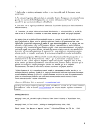 4

7. La brevedad en las intervenciones del profesor es muy bienvenida: nada de discursos o largas
conferencias.

8. No estimulen la gratuita deferencia hacia la autoridad y el status. Rompan con esta situación lo más
posible. Los alumnos de Stanford ya cuentan con bastante práctica en eso de “hacer su tarea” y
descubrir lo que necesitan aprender para salir adelante.

9. Usen aulas con un espacio que motive la interacción. Los asientos fijos colocan inmediatamente a
uno en desventaja.

10. Finalmente, ¡no tengan miedo de la extensión del alumnado! El método socrático es factible de
usar incluso en un aula de 70 alumnos: en tales casos, solo hay que formar más grupos pequeños.


En la parte final de su charla, el Profesor Reich expuso un ejemplo de ejercicio de método socrático,
en el cual planteó un dilema moral al auditorio: usted es el conductor de un tren en el que están
fallando los frenos y debe elegir entre la opción de matar a cinco trabajadores en su paso por una ruta
alternativa, o la de matar a todos los 300 pasajeros del tren. Luego pidió que el auditorio hiciera
argumentos sobre lo que debía hacerse. Luego, procedió a hacer sugerencias de manera provocadora,
motivando a cada interventor a defender y articular las razones y valores que subyacen a su decisión
(¿es mejor salvar a muchos a expensas de unos pocos?), y luego aplicó esos razonamientos a otros
dilemas morales en los cuales la aplicación de la misma decisión podría no resultar tan defendible.

En cada ronda de preguntas, el Profesor Reich procuró enfocarse en derribar los presupuestos de los
interventores en un afán de “recomponer la verdad” – que es precisamente la tarea del profesor
socrático en clase. Cuando alguien le preguntó si alguna vez él exponía sus propias ideas en clase,
Reich contestó que él suele esperar hasta el final de la discusión, e incluso entonces puede ser que él
prefiera utilizar algo de “engaño pedagógico” (asumir una posición que no se comparte
necesariamente) con el fin de motivar a sus alumnos a examinar sus propias premisas.

Si bien el modelo de Reich no está enteramente basado en los métodos que usaba Sócrates en los
diálogos platónicos, está muy alejado de la imagen de humillación confrontacional que erróneamente
se suele asociar al e
                    nfoque socrático. En cambio, el método socrático, tal como Reich y otros más lo
practican, es un formato dinámico que ayuda a nuestros alumnos a asumir genuinos riesgos
intelectuales y aprender a pensar críticamente.

Más acerca del Profesor Reich en su sitio web: www.stanford.edu/~reich

Speaking of Teaching es compilado y editado por Valerie Ross, Directora Asociada del CTL. Sírvase contactarse
con la Dra. Ross a través de su correo varlet@stanford.edu para cualquier pregunta, sugerencia o comentario:
¡gracias!


Bibliografía selecta

Gregory Vlastos, ed., The Philosophy of Socrates, Notre Dame: University of Notre Dame Press,
1971.

Gregory Vlastos, Socratic Studies, Cambrige: Cambridge University Press, 1995.

David Hansen, “Was Socrates a ‘Socratic Teacher’?” Educational Theory, Vol. 38, No. 2, 1988




                                                                                                            4
 