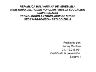 REPUBLICA BOLIVARIANA DE VENEZUELA
MINISTERIO DEL PODER POPULAR PARA LA EDUCACION
UNIVERSITARIA
TECNOLOGICO ANTONIO JOSE DE SUCRE
SEDE MARACAIBO – ESTADO ZULIA
Realizado por:
Kenny Montero
C.I.: 19.215.951
Gestión de la prevención.
Electiva I
 