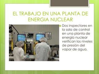EL TRABAJO EN UNA PLANTA DE
ENERGIA NUCLEAR
 Dos inspectores en
la sala de control
en una planta de
energía nuclear
verifican los niveles
de presión del
vapor de agua.
 