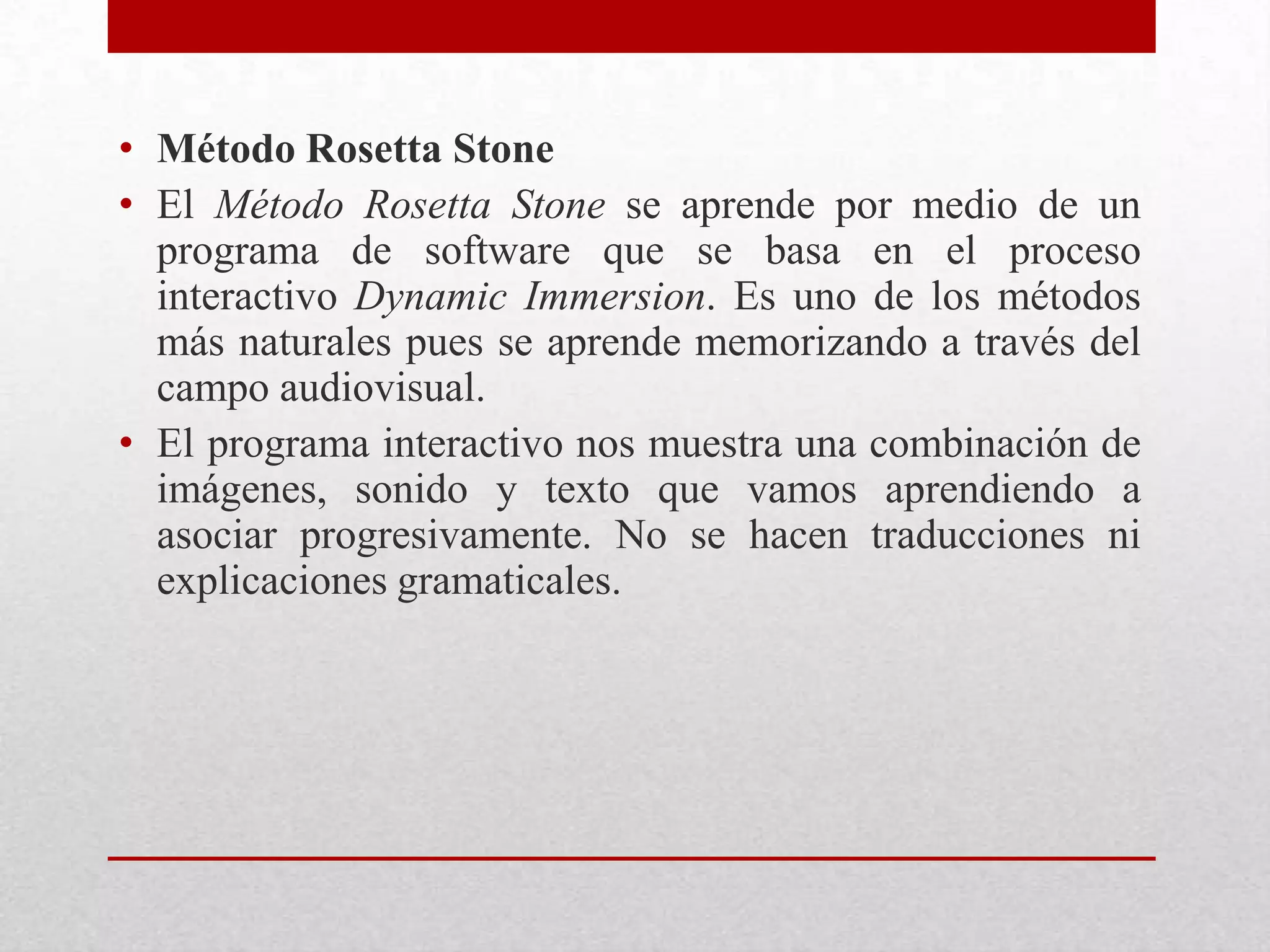 • Método Rosetta Stone
• El Método Rosetta Stone se aprende por medio de un
  programa de software que se basa en el proceso
  interactivo Dynamic Immersion. Es uno de los métodos
  más naturales pues se aprende memorizando a través del
  campo audiovisual.
• El programa interactivo nos muestra una combinación de
  imágenes, sonido y texto que vamos aprendiendo a
  asociar progresivamente. No se hacen traducciones ni
  explicaciones gramaticales.
 