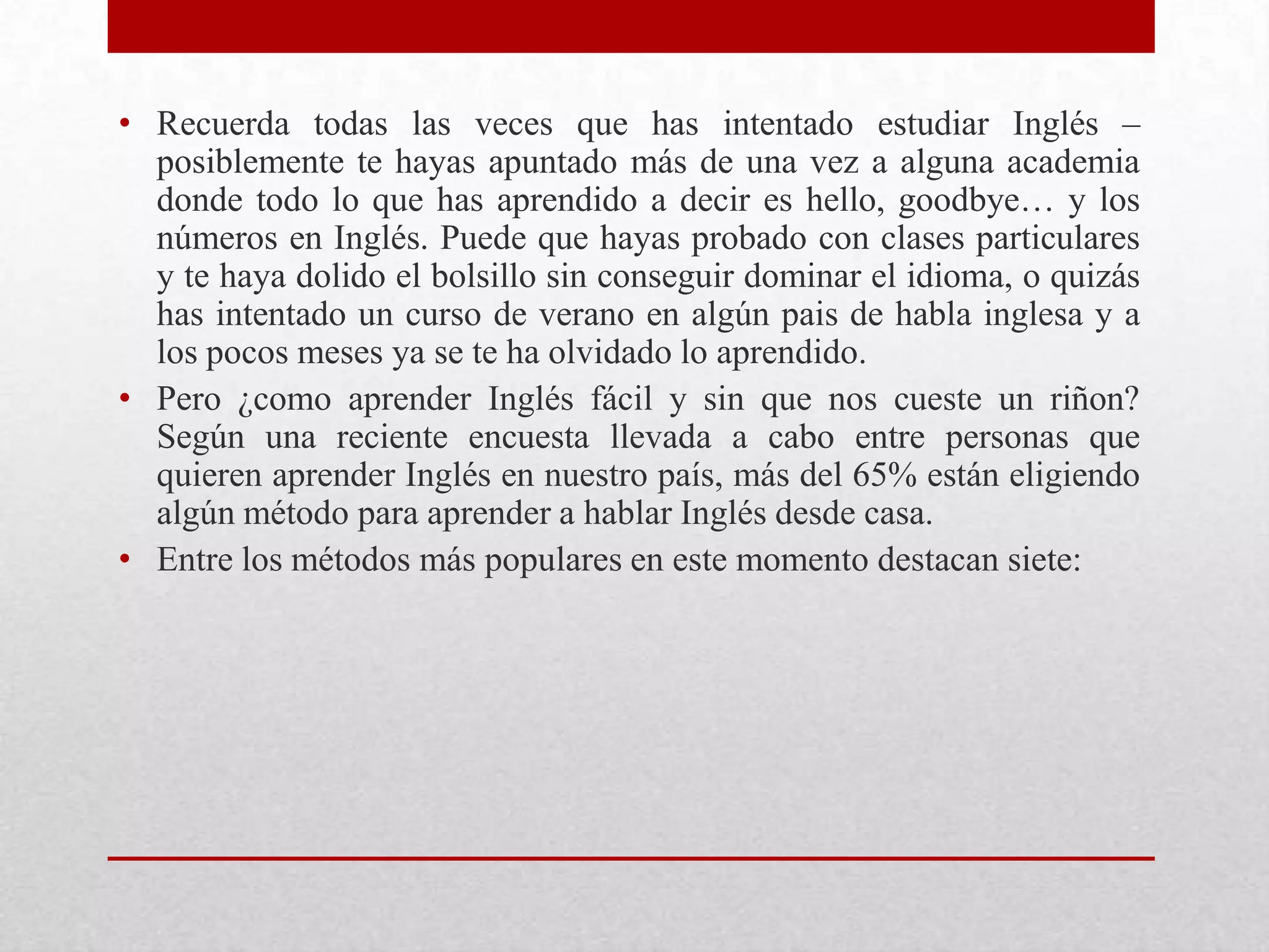 • Recuerda todas las veces que has intentado estudiar Inglés –
  posiblemente te hayas apuntado más de una vez a alguna academia
  donde todo lo que has aprendido a decir es hello, goodbye… y los
  números en Inglés. Puede que hayas probado con clases particulares
  y te haya dolido el bolsillo sin conseguir dominar el idioma, o quizás
  has intentado un curso de verano en algún pais de habla inglesa y a
  los pocos meses ya se te ha olvidado lo aprendido.
• Pero ¿como aprender Inglés fácil y sin que nos cueste un riñon?
  Según una reciente encuesta llevada a cabo entre personas que
  quieren aprender Inglés en nuestro país, más del 65% están eligiendo
  algún método para aprender a hablar Inglés desde casa.
• Entre los métodos más populares en este momento destacan siete:
 