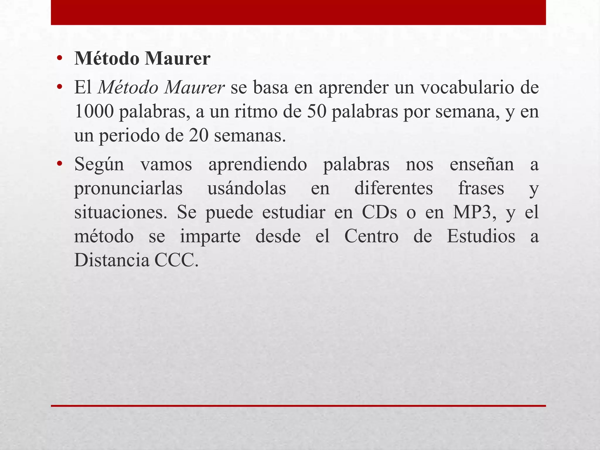 • Método Maurer
• El Método Maurer se basa en aprender un vocabulario de
  1000 palabras, a un ritmo de 50 palabras por semana, y en
  un periodo de 20 semanas.
• Según vamos aprendiendo palabras nos enseñan a
  pronunciarlas usándolas en diferentes frases y
  situaciones. Se puede estudiar en CDs o en MP3, y el
  método se imparte desde el Centro de Estudios a
  Distancia CCC.
 