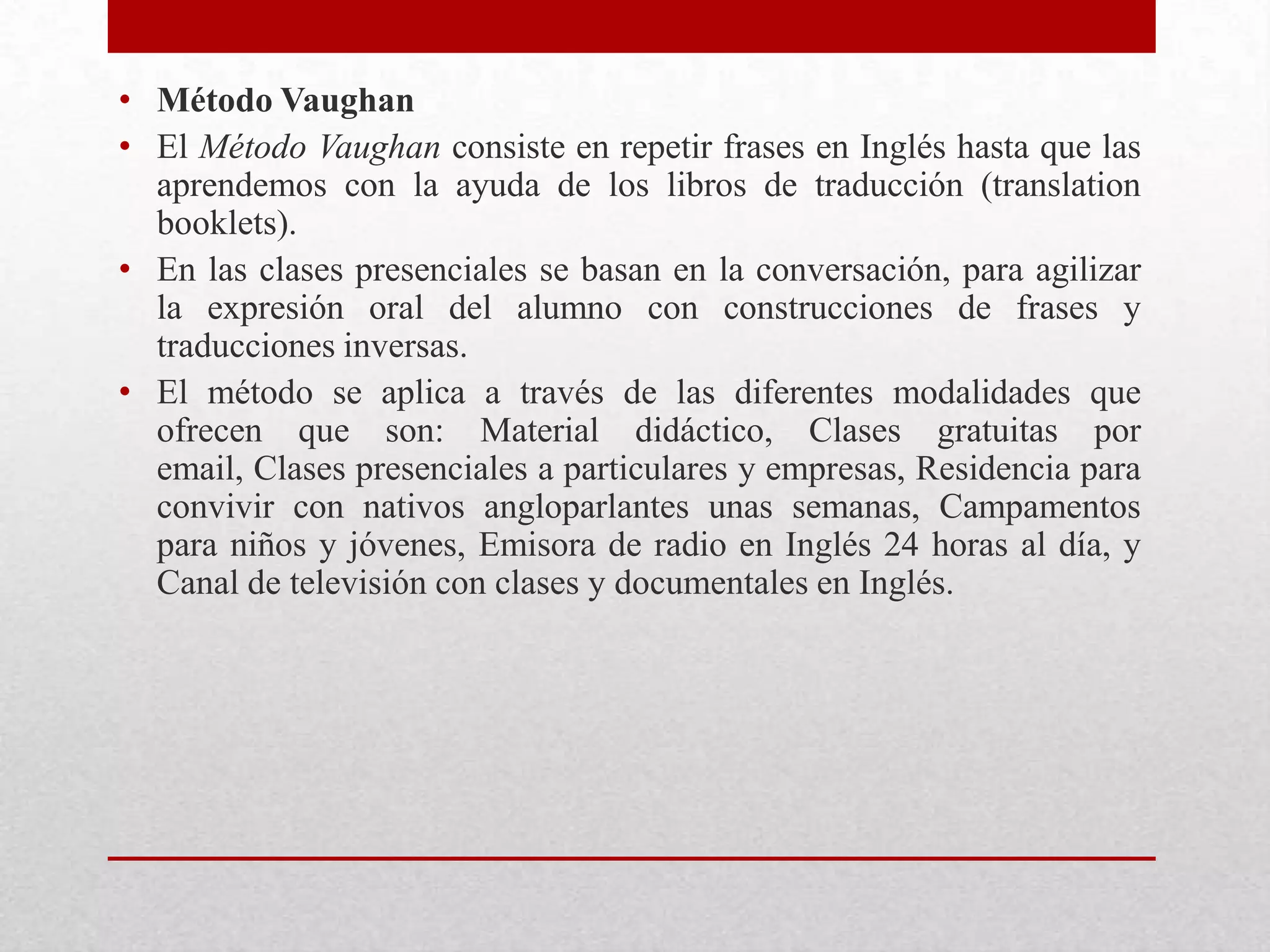 • Método Vaughan
• El Método Vaughan consiste en repetir frases en Inglés hasta que las
  aprendemos con la ayuda de los libros de traducción (translation
  booklets).
• En las clases presenciales se basan en la conversación, para agilizar
  la expresión oral del alumno con construcciones de frases y
  traducciones inversas.
• El método se aplica a través de las diferentes modalidades que
  ofrecen que son: Material didáctico, Clases gratuitas por
  email, Clases presenciales a particulares y empresas, Residencia para
  convivir con nativos angloparlantes unas semanas, Campamentos
  para niños y jóvenes, Emisora de radio en Inglés 24 horas al día, y
  Canal de televisión con clases y documentales en Inglés.
 