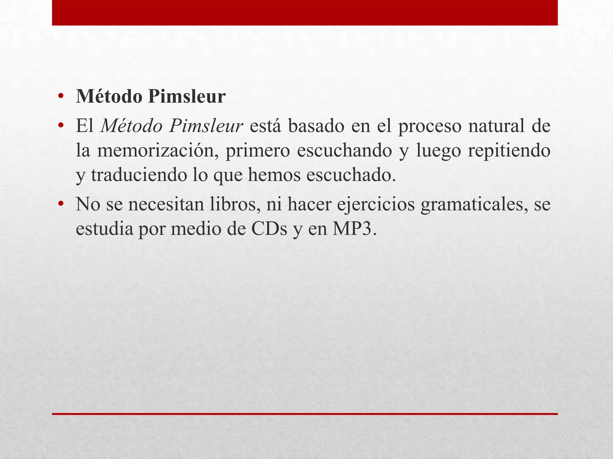 • Método Pimsleur
• El Método Pimsleur está basado en el proceso natural de
  la memorización, primero escuchando y luego repitiendo
  y traduciendo lo que hemos escuchado.
• No se necesitan libros, ni hacer ejercicios gramaticales, se
  estudia por medio de CDs y en MP3.
 