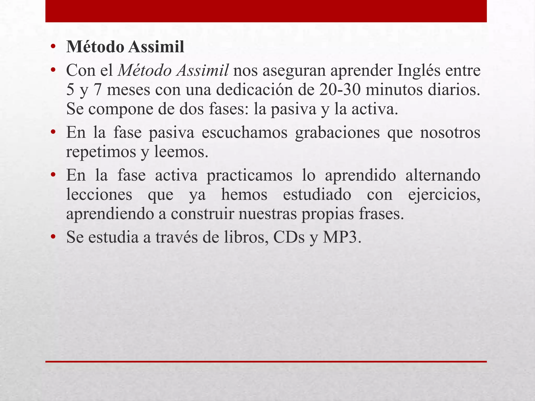 • Método Assimil
• Con el Método Assimil nos aseguran aprender Inglés entre
  5 y 7 meses con una dedicación de 20-30 minutos diarios.
  Se compone de dos fases: la pasiva y la activa.
• En la fase pasiva escuchamos grabaciones que nosotros
  repetimos y leemos.
• En la fase activa practicamos lo aprendido alternando
  lecciones que ya hemos estudiado con ejercicios,
  aprendiendo a construir nuestras propias frases.
• Se estudia a través de libros, CDs y MP3.
 