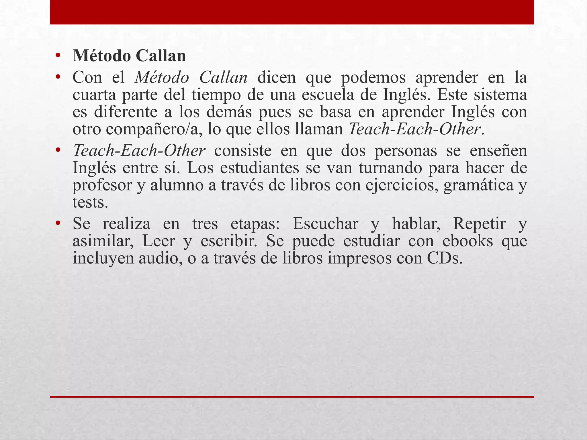 • Método Callan
• Con el Método Callan dicen que podemos aprender en la
  cuarta parte del tiempo de una escuela de Inglés. Este sistema
  es diferente a los demás pues se basa en aprender Inglés con
  otro compañero/a, lo que ellos llaman Teach-Each-Other.
• Teach-Each-Other consiste en que dos personas se enseñen
  Inglés entre sí. Los estudiantes se van turnando para hacer de
  profesor y alumno a través de libros con ejercicios, gramática y
  tests.
• Se realiza en tres etapas: Escuchar y hablar, Repetir y
  asimilar, Leer y escribir. Se puede estudiar con ebooks que
  incluyen audio, o a través de libros impresos con CDs.
 