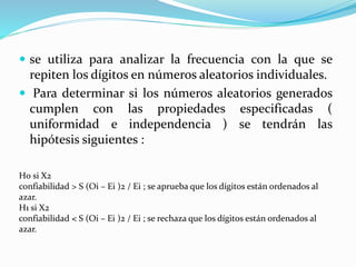  se utiliza para analizar la frecuencia con la que se
repiten los dígitos en números aleatorios individuales.
 Para determinar si los números aleatorios generados
cumplen con las propiedades especificadas (
uniformidad e independencia ) se tendrán las
hipótesis siguientes :
H0 si X2
confiabilidad > S (Oi – Ei )2 / Ei ; se aprueba que los dígitos están ordenados al
azar.
H1 si X2
confiabilidad < S (Oi – Ei )2 / Ei ; se rechaza que los dígitos están ordenados al
azar.
 