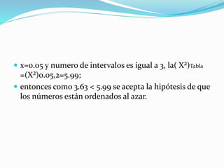  x=0.05 y numero de intervalos es igual a 3, la( X²)Tabla
=(X²)0.05,2=5.99;
 entonces como 3.63 < 5.99 se acepta la hipótesis de que
los números están ordenados al azar.
 