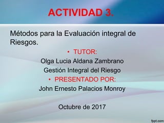 ACTIVIDAD 3.
Métodos para la Evaluación integral de
Riesgos.
• TUTOR:
Olga Lucia Aldana Zambrano
Gestión Integral del Riesgo
• PRESENTADO POR:
John Ernesto Palacios Monroy
Octubre de 2017
 