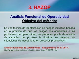 3. HAZOP
Análisis Funcional de Operatividad
Objetivo del método:
Es una técnica de identificación de riesgos inductiva basada
en la premisa de que los riesgos, los accidentes o los
problemas de operabilidad, se producen por la desviación
de variables del proceso, la finalidad es detectar las
situaciones de inseguridad en procesos productivos .
Analisis funcional de Operatividad . Recuperado ( 07-10-2017 )
http://www.unizar.es/guiar/1/Accident/An_riesgo/HAZOP.htm
 