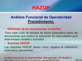 HAZOP
Análisis Funcional de Operatividad
Procedimiento:
• Definición de las desviaciones a estudiar.
Para cada nudo se plantea de forma sistemática todas las
desviaciones que implica la aplicación de cada palabra guía
determinada variable o actividad.
• Sesiones HAZOP.
Las sesiones HAZOP tienen como objetivo la realización
sistemática del proceso.
Analisis funcional de Operatividad . Recuperado ( 07-10-2017 )
 