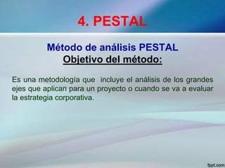 4. PESTAL
Método de análisis PESTAL
Objetivo del método:
Es una metodología que incluye el análisis de los grandes
ejes que aplican para un proyecto o cuando se va a evaluar
la estrategia corporativa.
 