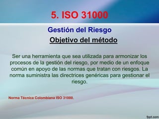 5. ISO 31000
Gestión del Riesgo
Objetivo del método
Ser una herramienta que sea utilizada para armonizar los
procesos de la gestión del riesgo, por medio de un enfoque
común en apoyo de las normas que tratan con riesgos. La
norma suministra las directrices genéricas para gestionar el
riesgo.
Norma Técnica Colombiana ISO 31000.
 