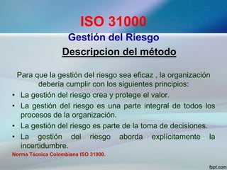 ISO 31000
Gestión del Riesgo
Descripcion del método
Para que la gestión del riesgo sea eficaz , la organización
debería cumplir con los siguientes principios:
• La gestión del riesgo crea y protege el valor.
• La gestión del riesgo es una parte integral de todos los
procesos de la organización.
• La gestión del riesgo es parte de la toma de decisiones.
• La gestión del riesgo aborda explícitamente la
incertidumbre.
Norma Técnica Colombiana ISO 31000.
 