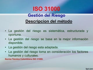 ISO 31000
Gestión del Riesgo
Descripcion del método
• La gestión del riesgo es sistemática, estructurada y
oportuna.
• La gestión del riesgo se basa en la mejor información
disponible.
• La gestión del riesgo esta adaptada.
• La gestión del riesgo toma en consideración los factores
humanos y culturales.
Norma Técnica Colombiana ISO 31000.
 