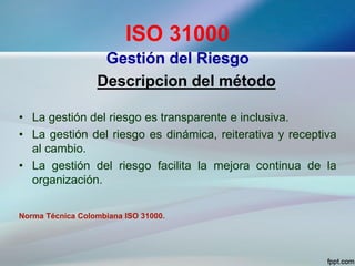 ISO 31000
Gestión del Riesgo
Descripcion del método
• La gestión del riesgo es transparente e inclusiva.
• La gestión del riesgo es dinámica, reiterativa y receptiva
al cambio.
• La gestión del riesgo facilita la mejora continua de la
organización.
Norma Técnica Colombiana ISO 31000.
 