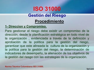 ISO 31000
Gestión del Riesgo
Procedimiento
1- Direccion y Compromiso.
Para gestionar el riesgo debe existir un compromiso de la
dirección, desde la planificación estratégica en todo nivel de
la organización , evidenciada a través de la definición y
aprobación de la política para la gestión del riesgo,
garantizar que este alineada la cultura de la organización y
la política para la gestión del riesgo, la determinación de
indicadores de desempeño, la alienación de los objetivos de
la gestión del riesgo con las estrategias de la organización.
Norma Técnica Colombiana ISO 31000.
 