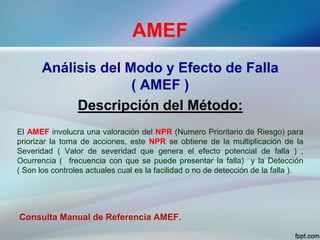 AMEF
Análisis del Modo y Efecto de Falla
( AMEF )
Descripción del Método:
El AMEF involucra una valoración del NPR (Numero Prioritario de Riesgo) para
priorizar la toma de acciones, este NPR se obtiene de la multiplicación de la
Severidad ( Valor de severidad que genera el efecto potencial de falla ) ,
Ocurrencia ( frecuencia con que se puede presentar la falla) y la Detección
( Son los controles actuales cual es la facilidad o no de detección de la falla ).
Consulta Manual de Referencia AMEF.
 