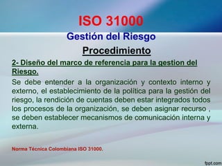 ISO 31000
Gestión del Riesgo
Procedimiento
2- Diseño del marco de referencia para la gestion del
Riesgo.
Se debe entender a la organización y contexto interno y
externo, el establecimiento de la política para la gestión del
riesgo, la rendición de cuentas deben estar integrados todos
los procesos de la organización, se deben asignar recurso ,
se deben establecer mecanismos de comunicación interna y
externa.
Norma Técnica Colombiana ISO 31000.
 