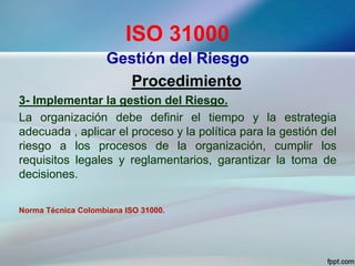 ISO 31000
Gestión del Riesgo
Procedimiento
3- Implementar la gestion del Riesgo.
La organización debe definir el tiempo y la estrategia
adecuada , aplicar el proceso y la política para la gestión del
riesgo a los procesos de la organización, cumplir los
requisitos legales y reglamentarios, garantizar la toma de
decisiones.
Norma Técnica Colombiana ISO 31000.
 